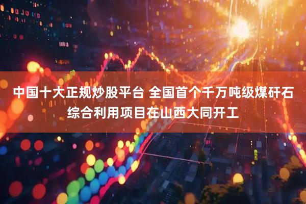中国十大正规炒股平台 全国首个千万吨级煤矸石综合利用项目在山西大同开工