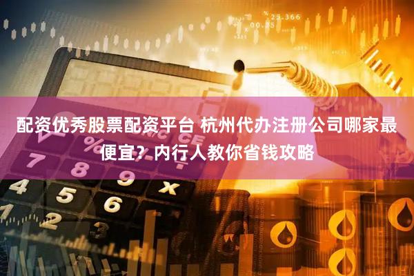 配资优秀股票配资平台 杭州代办注册公司哪家最便宜？内行人教你省钱攻略