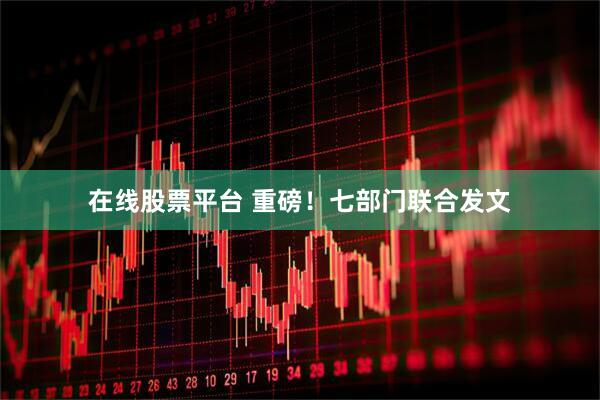 在线股票平台 重磅！七部门联合发文