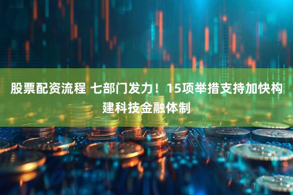 股票配资流程 七部门发力！15项举措支持加快构建科技金融体制