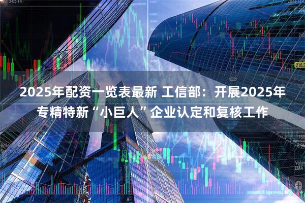 2025年配资一览表最新 工信部：开展2025年专精特新“小巨人”企业认定和复核工作