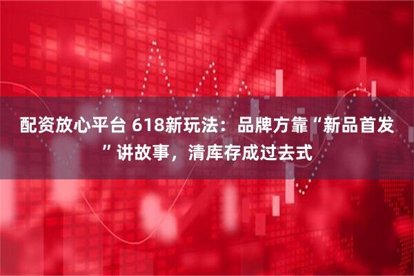 配资放心平台 618新玩法：品牌方靠“新品首发”讲故事，清库存成过去式