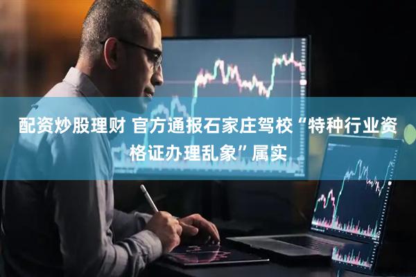 配资炒股理财 官方通报石家庄驾校“特种行业资格证办理乱象”属实