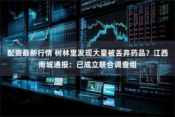 配资最新行情 树林里发现大量被丢弃药品？江西南城通报：已成立联合调查组
