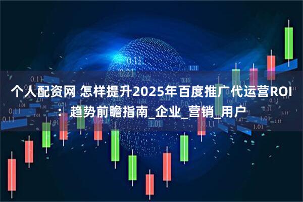 个人配资网 怎样提升2025年百度推广代运营ROI：趋势前瞻指南_企业_营销_用户