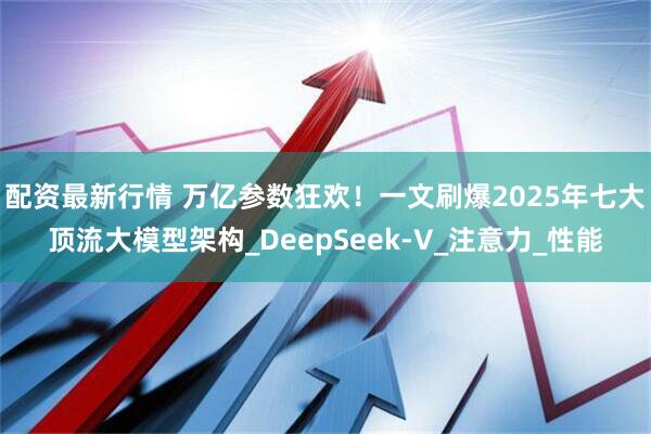 配资最新行情 万亿参数狂欢！一文刷爆2025年七大顶流大模型架构_DeepSeek-V_注意力_性能