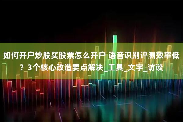 如何开户炒股买股票怎么开户 语音识别评测效率低？3个核心改造要点解决_工具_文字_访谈