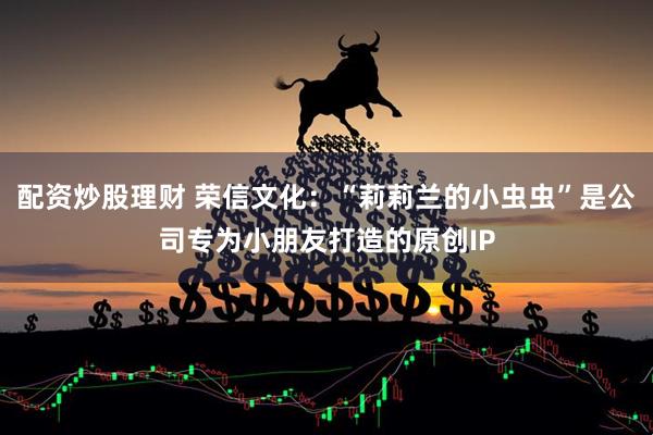 配资炒股理财 荣信文化：“莉莉兰的小虫虫”是公司专为小朋友打造的原创IP