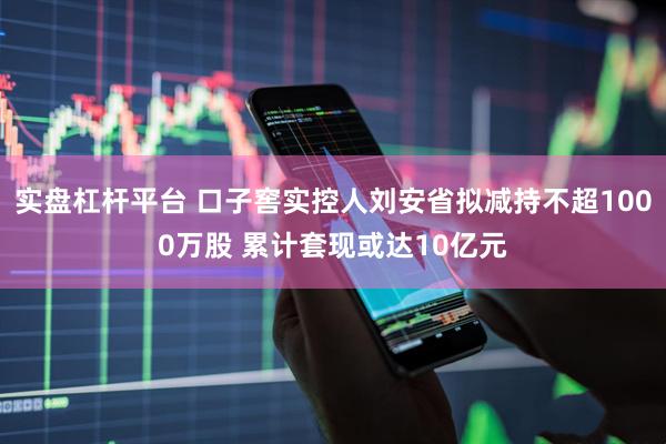 实盘杠杆平台 口子窖实控人刘安省拟减持不超1000万股 累计套现或达10亿元