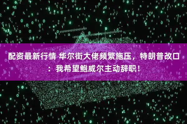 配资最新行情 华尔街大佬频繁施压，特朗普改口：我希望鲍威尔主动辞职！