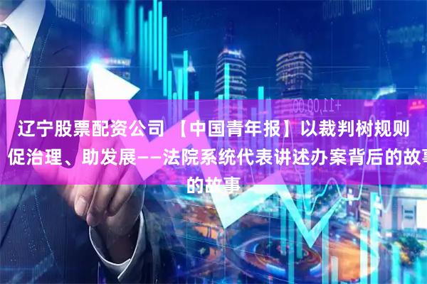 辽宁股票配资公司 【中国青年报】以裁判树规则、促治理、助发展——法院系统代表讲述办案背后的故事