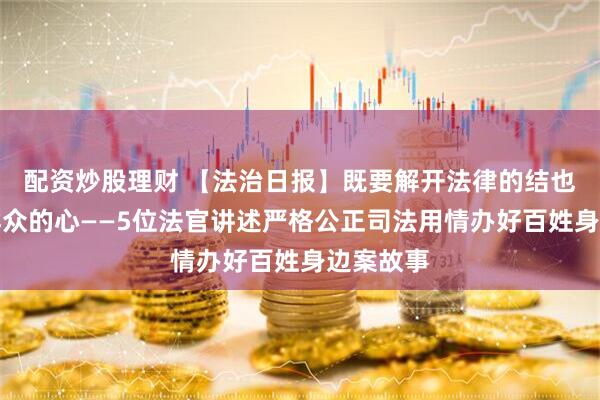 配资炒股理财 【法治日报】既要解开法律的结也要暖透群众的心——5位法官讲述严格公正司法用情办好百姓身边案故事