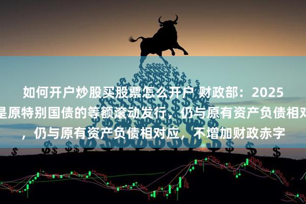 如何开户炒股买股票怎么开户 财政部：2025年到期续作特别国债是原特别国债的等额滚动发行，仍与原有资产负债相对应，不增加财政赤字