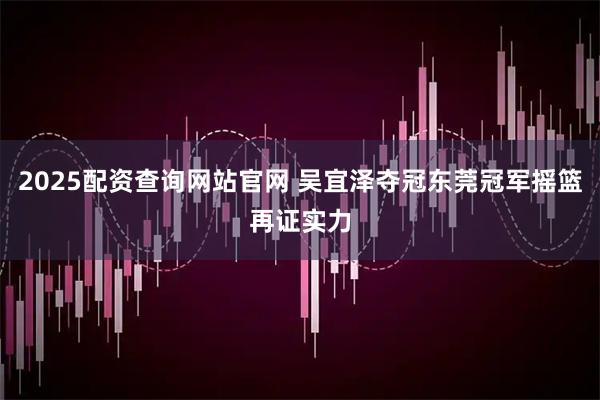 2025配资查询网站官网 吴宜泽夺冠东莞冠军摇篮再证实力
